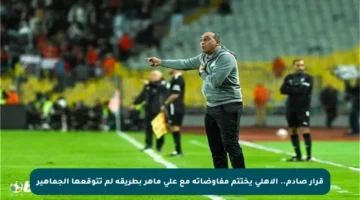 قرار صادم.. الأهلي يختتم مفاوضاته مع علي ماهر بطريقة لم تتوقعها الجماهير